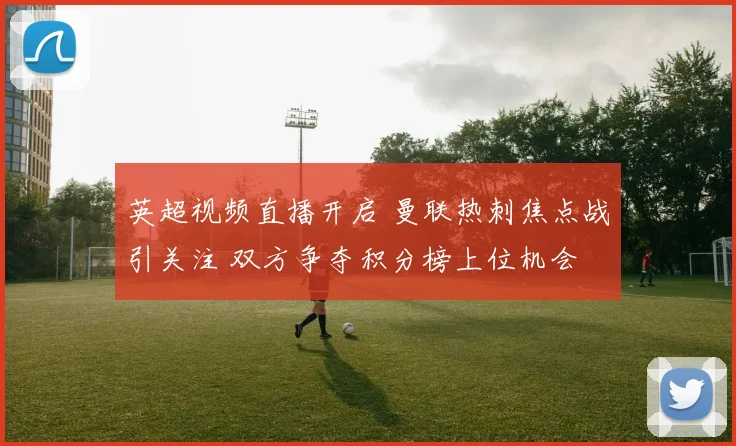 英超视频直播开启 曼联热刺焦点战引关注 双方争夺积分榜上位机会
