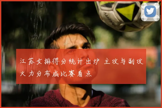 江苏女排得分统计出炉 主攻与副攻火力分布成比赛看点