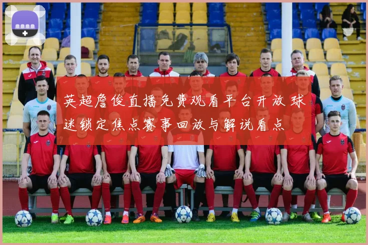 英超詹俊直播免费观看平台开放 球迷锁定焦点赛事回放与解说看点