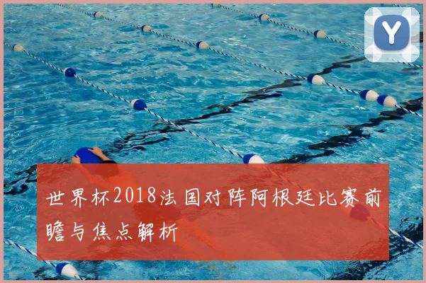 世界杯2018法国对阵阿根廷比赛前瞻与焦点解析