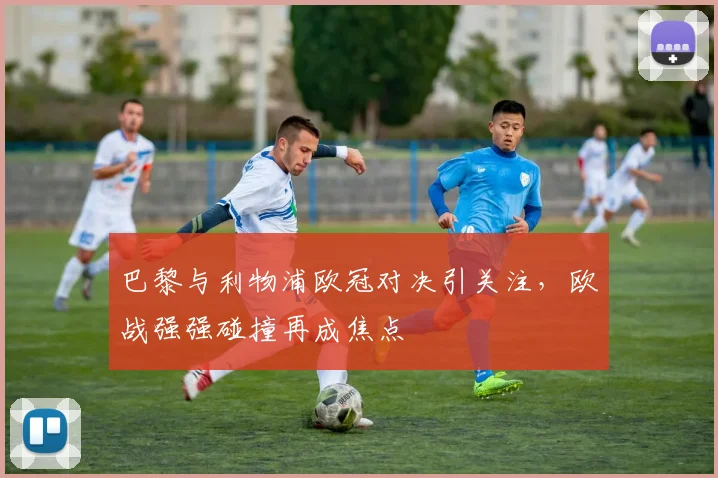 巴黎与利物浦欧冠对决引关注,欧战强强碰撞再成焦点