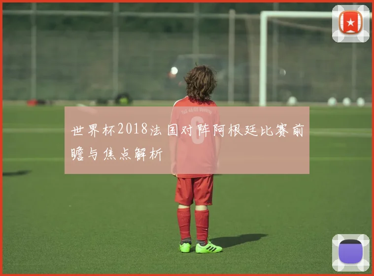 世界杯2018法国对阵阿根廷比赛前瞻与焦点解析